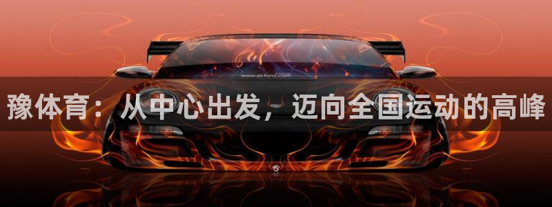 3377体育官方正版app官方：豫体育：从中心出发，迈向全国